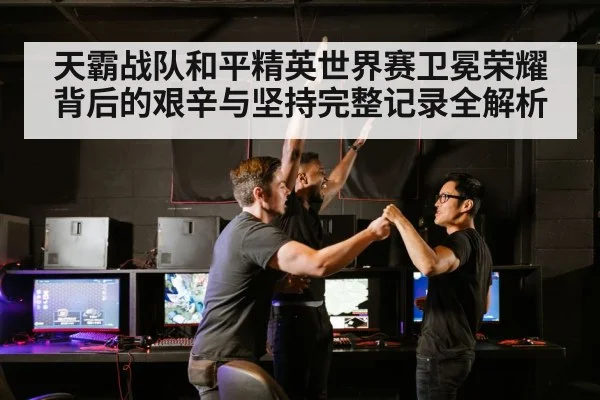 天霸战队和平精英世界赛卫冕荣耀背后的艰辛与坚持完整记录全解析