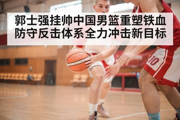 郭士强挂帅中国男篮重塑铁血防守反击体系全力冲击新目标
