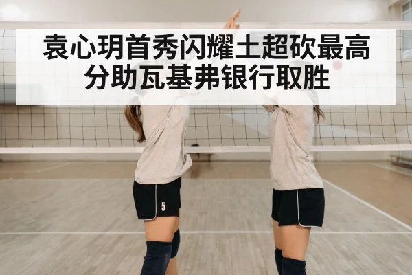 袁心玥首秀闪耀土超砍最高分助瓦基弗银行取胜