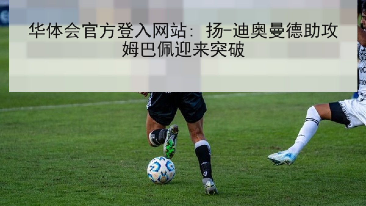 华体会官方登入网站: 扬-迪奥曼德助攻姆巴佩迎来突破 华体会官方登入网站: 扬-迪奥曼德助攻姆巴佩迎来突破